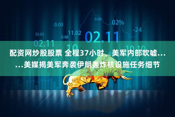 配资网炒股股票 全程37小时、美军内部吹嘘……美媒揭美军奔袭伊朗轰炸核设施任务细节