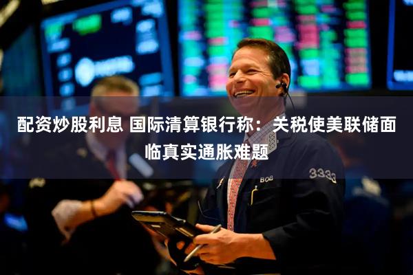配资炒股利息 国际清算银行称：关税使美联储面临真实通胀难题