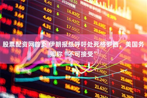 股票配资网首页 伊朗报纸呼吁处死格罗西，美国务卿称“不可接受”