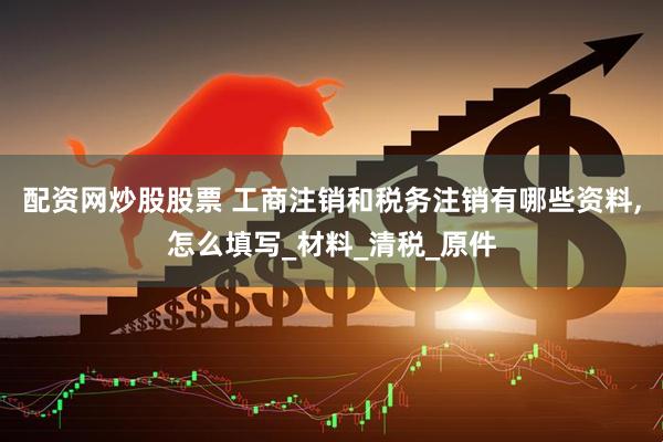 配资网炒股股票 工商注销和税务注销有哪些资料,怎么填写_材料_清税_原件