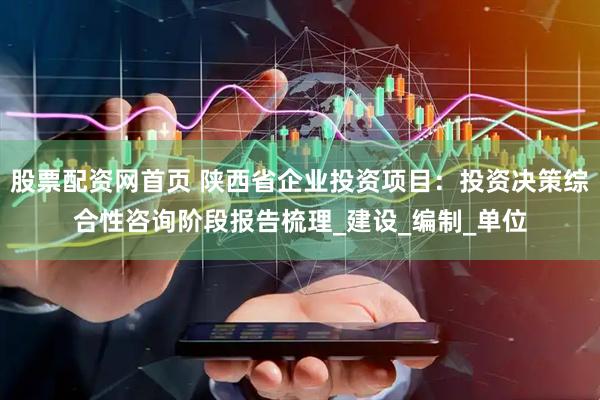 股票配资网首页 陕西省企业投资项目：投资决策综合性咨询阶段报告梳理_建设_编制_单位