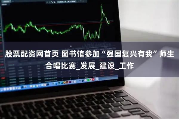 股票配资网首页 图书馆参加“强国复兴有我”师生合唱比赛_发展_建设_工作