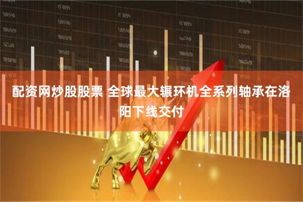 配资网炒股股票 全球最大辗环机全系列轴承在洛阳下线交付