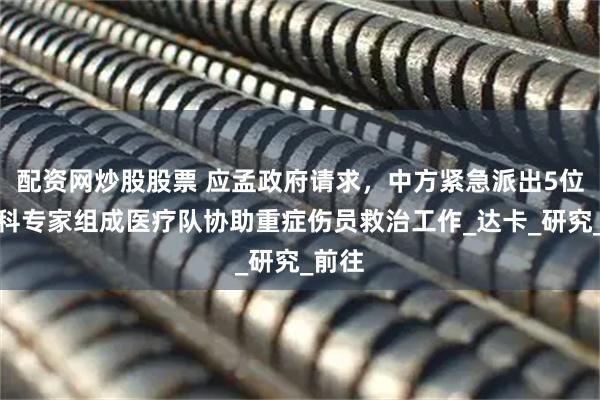 配资网炒股股票 应孟政府请求，中方紧急派出5位烧伤科专家组成医疗队协助重症伤员救治工作_达卡_研究_前往