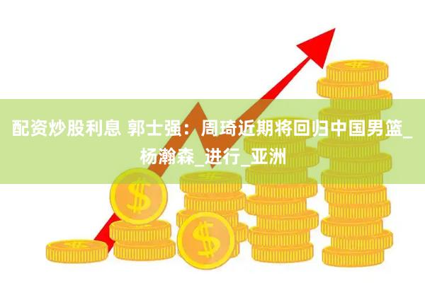 配资炒股利息 郭士强：周琦近期将回归中国男篮_杨瀚森_进行_亚洲