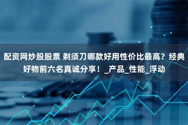 配资网炒股股票 剃须刀哪款好用性价比最高？经典好物前六名真诚分享！_产品_性能_浮动