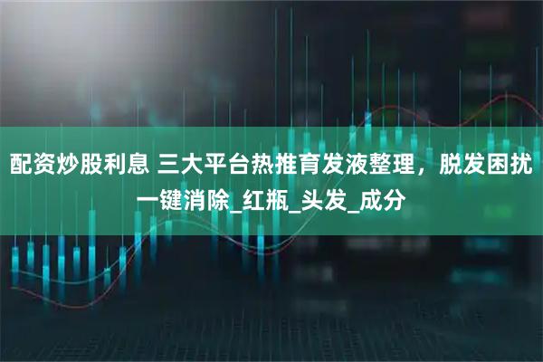 配资炒股利息 三大平台热推育发液整理，脱发困扰一键消除_红瓶_头发_成分