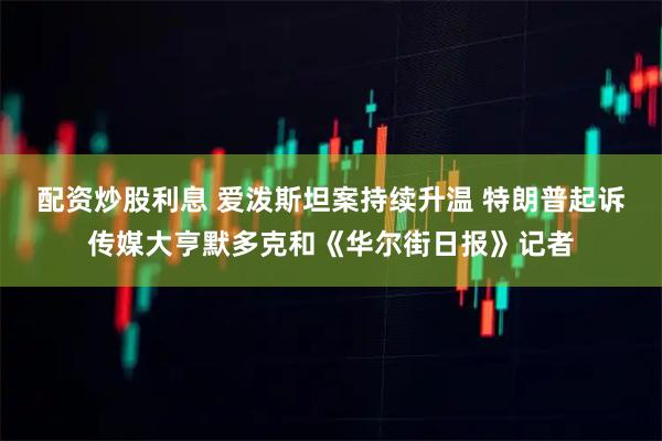 配资炒股利息 爱泼斯坦案持续升温 特朗普起诉传媒大亨默多克和《华尔街日报》记者
