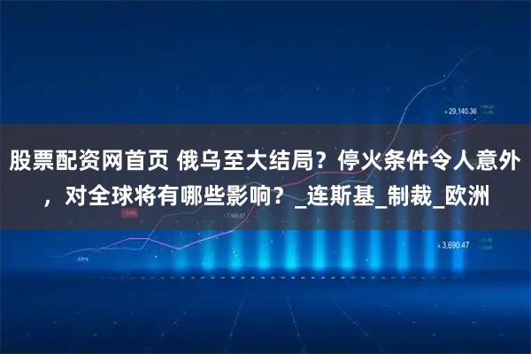 股票配资网首页 俄乌至大结局？停火条件令人意外，对全球将有哪些影响？_连斯基_制裁_欧洲