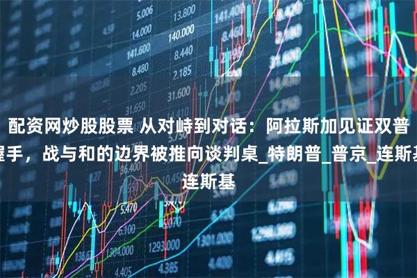 配资网炒股股票 从对峙到对话：阿拉斯加见证双普握手，战与和的边界被推向谈判桌_特朗普_普京_连斯基