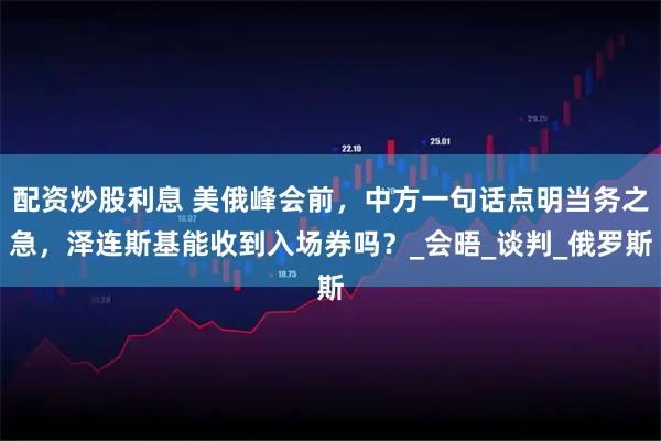 配资炒股利息 美俄峰会前，中方一句话点明当务之急，泽连斯基能收到入场券吗？_会晤_谈判_俄罗斯