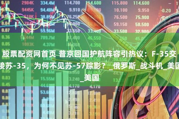 股票配资网首页 普京回国护航阵容引热议：F-35交接苏-35，为何不见苏-57踪影？_俄罗斯_战斗机_美国