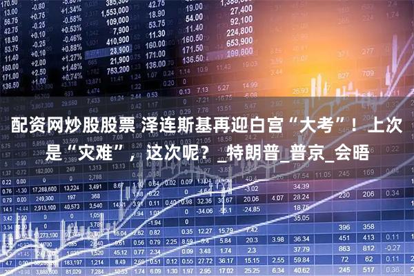 配资网炒股股票 泽连斯基再迎白宫“大考”！上次是“灾难”，这次呢？_特朗普_普京_会晤