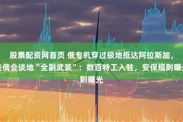 股票配资网首页 俄专机穿过极地抵达阿拉斯加，美俄会谈地“全副武装”：数百特工入驻，安保规则曝光