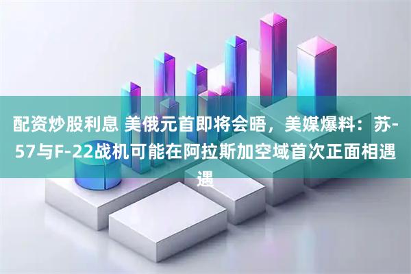 配资炒股利息 美俄元首即将会晤，美媒爆料：苏-57与F-22战机可能在阿拉斯加空域首次正面相遇