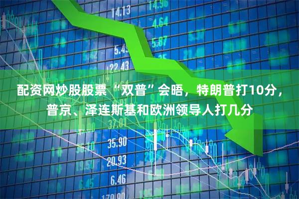 配资网炒股股票 “双普”会晤，特朗普打10分，普京、泽连斯基和欧洲领导人打几分
