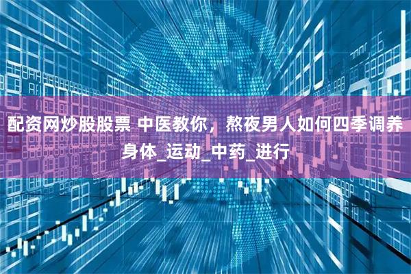 配资网炒股股票 中医教你，熬夜男人如何四季调养身体_运动_中药_进行