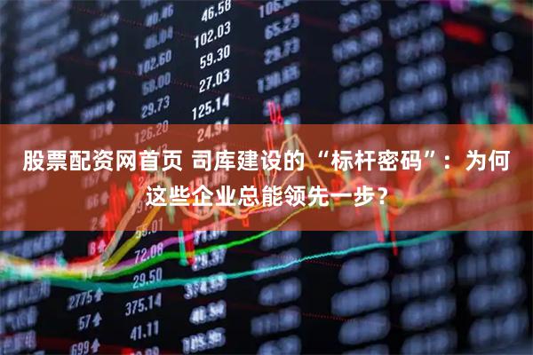 股票配资网首页 司库建设的 “标杆密码”：为何这些企业总能领先一步？