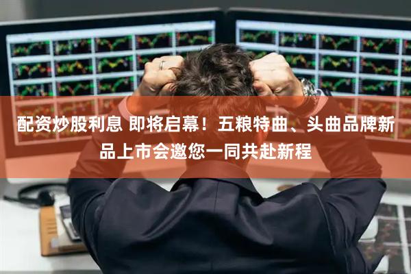配资炒股利息 即将启幕！五粮特曲、头曲品牌新品上市会邀您一同共赴新程