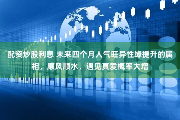 配资炒股利息 未来四个月人气旺异性缘提升的属相，顺风顺水，遇见真爱概率大增