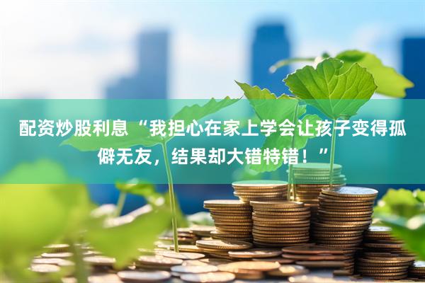 配资炒股利息 “我担心在家上学会让孩子变得孤僻无友，结果却大错特错！”