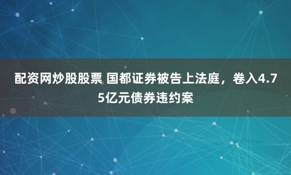 配资网炒股股票 国都证券被告上法庭，卷入4.75亿元债券违约案
