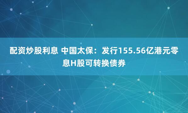 配资炒股利息 中国太保：发行155.56亿港元零息H股可转换债券