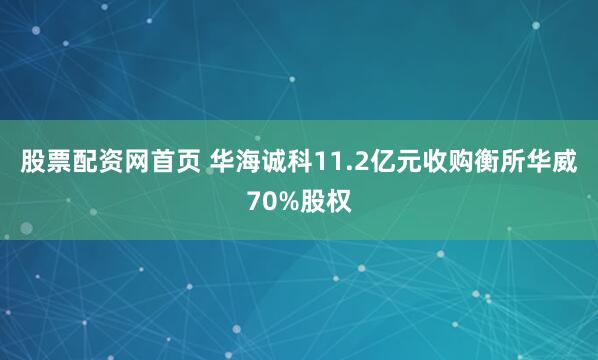 股票配资网首页 华海诚科11.2亿元收购衡所华威70%股权
