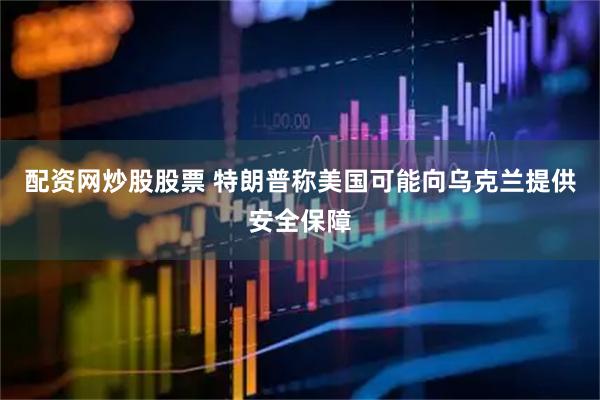 配资网炒股股票 特朗普称美国可能向乌克兰提供安全保障