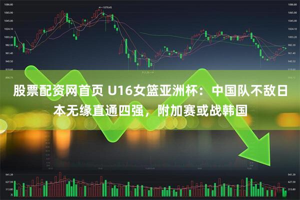 股票配资网首页 U16女篮亚洲杯：中国队不敌日本无缘直通四强，附加赛或战韩国