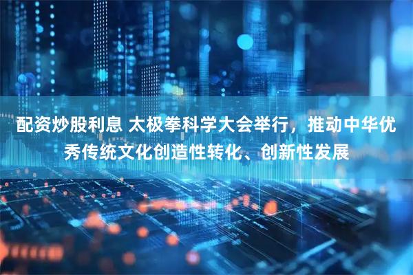 配资炒股利息 太极拳科学大会举行，推动中华优秀传统文化创造性转化、创新性发展