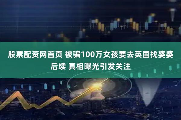股票配资网首页 被骗100万女孩要去英国找婆婆后续 真相曝光引发关注