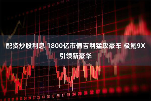 配资炒股利息 1800亿市值吉利猛攻豪车 极氪9X引领新豪华