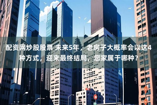配资网炒股股票 未来5年，老房子大概率会以这4种方式，迎来最终结局，您家属于哪种？