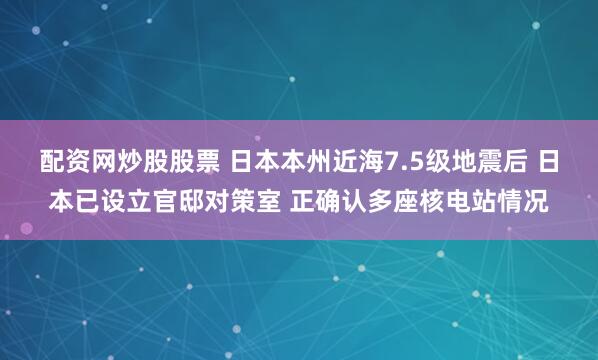 配资网炒股股票 日本本州近海7.5级地震后 日本已设立官邸对策室 正确认多座核电站情况