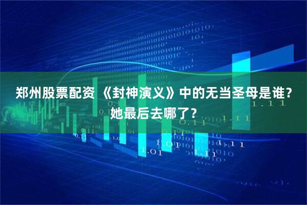 郑州股票配资 《封神演义》中的无当圣母是谁？她最后去哪了？