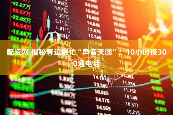 配资网 揭秘春运最忙“声音天团”：10小时接300通电话