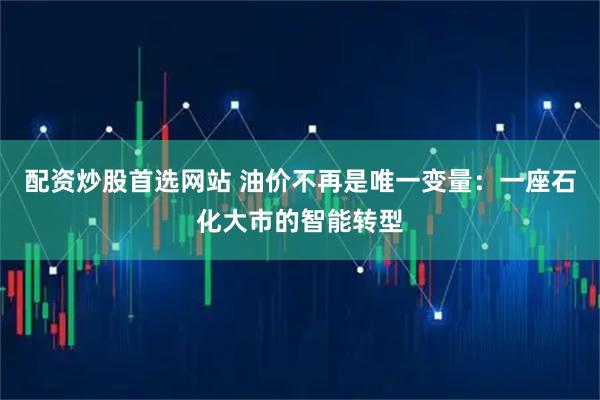 配资炒股首选网站 油价不再是唯一变量：一座石化大市的智能转型