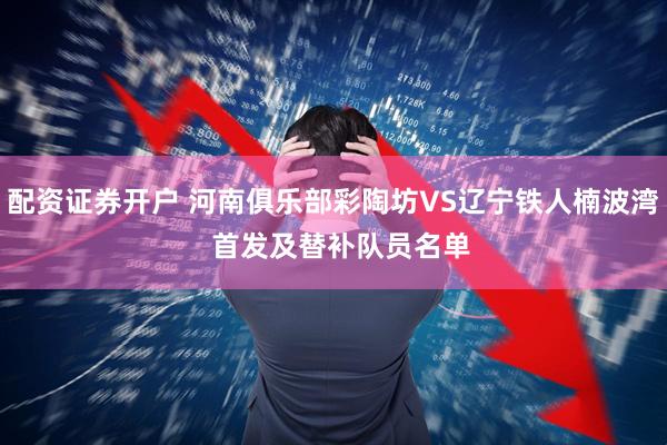 配资证券开户 河南俱乐部彩陶坊VS辽宁铁人楠波湾  首发及替补队员名单