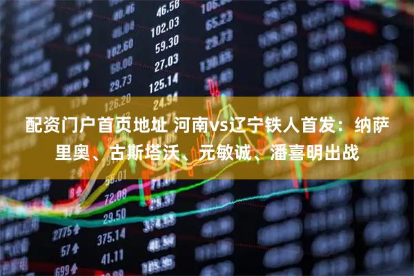 配资门户首页地址 河南vs辽宁铁人首发：纳萨里奥、古斯塔沃、元敏诚、潘喜明出战