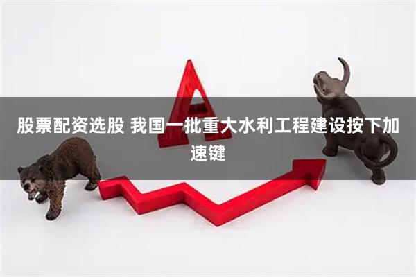 股票配资选股 我国一批重大水利工程建设按下加速键
