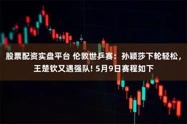 股票配资实盘平台 伦敦世乒赛：孙颖莎下轮轻松，王楚钦又遇强队! 5月9日赛程如下