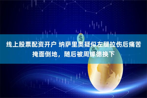 线上股票配资开户 纳萨里奥疑似左腿拉伤后痛苦掩面倒地，随后被周缘德换下